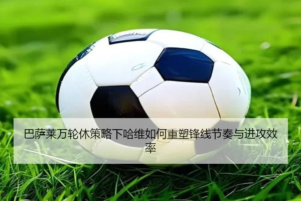 巴萨莱万轮休策略下哈维如何重塑锋线节奏与进攻效率