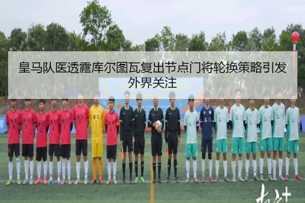 皇马队医透露库尔图瓦复出节点门将轮换策略引发外界关注