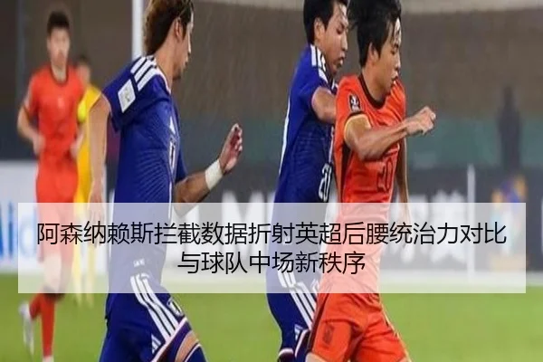 阿森纳赖斯拦截数据折射英超后腰统治力对比与球队中场新秩序