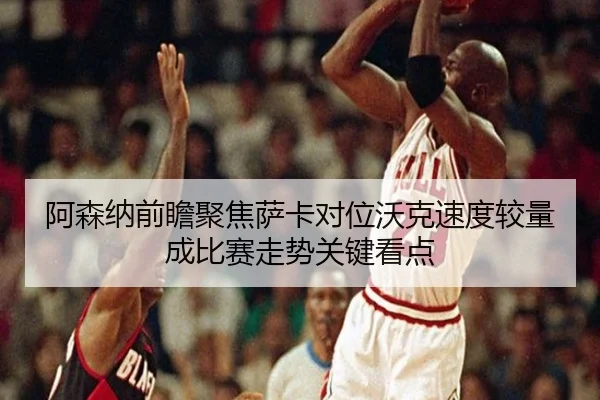 阿森纳前瞻聚焦萨卡对位沃克速度较量成比赛走势关键看点