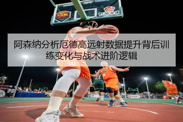 阿森纳分析厄德高远射数据提升背后训练变化与战术进阶逻辑