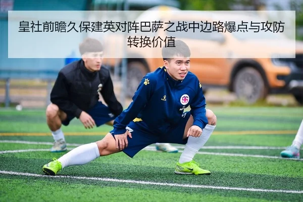 皇社前瞻久保建英对阵巴萨之战中边路爆点与攻防转换价值