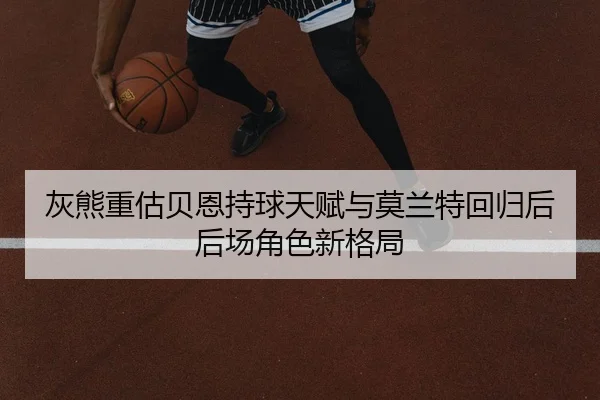 灰熊重估贝恩持球天赋与莫兰特回归后后场角色新格局