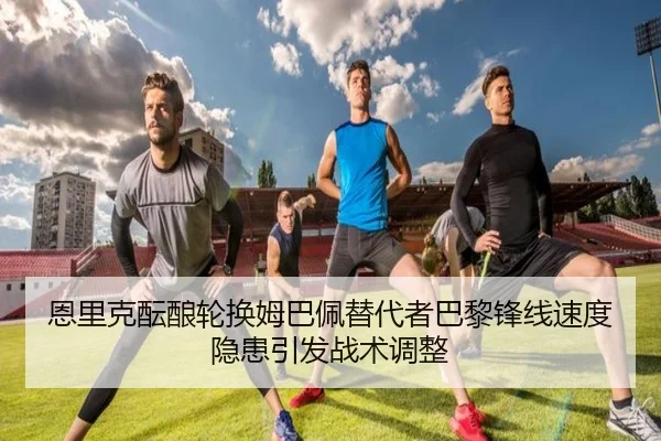 恩里克酝酿轮换姆巴佩替代者巴黎锋线速度隐患引发战术调整
