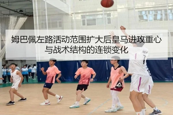 姆巴佩左路活动范围扩大后皇马进攻重心与战术结构的连锁变化