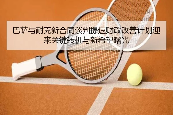 巴萨与耐克新合同谈判提速财政改善计划迎来关键转机与新希望曙光
